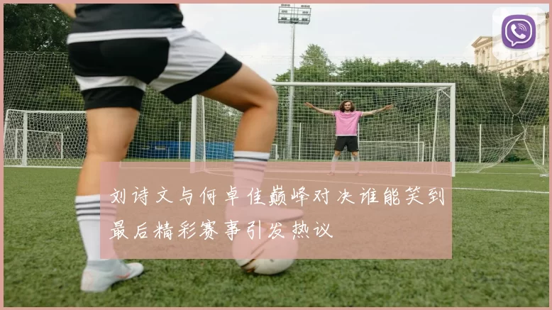 刘诗文与何卓佳巅峰对决谁能笑到最后精彩赛事引发热议