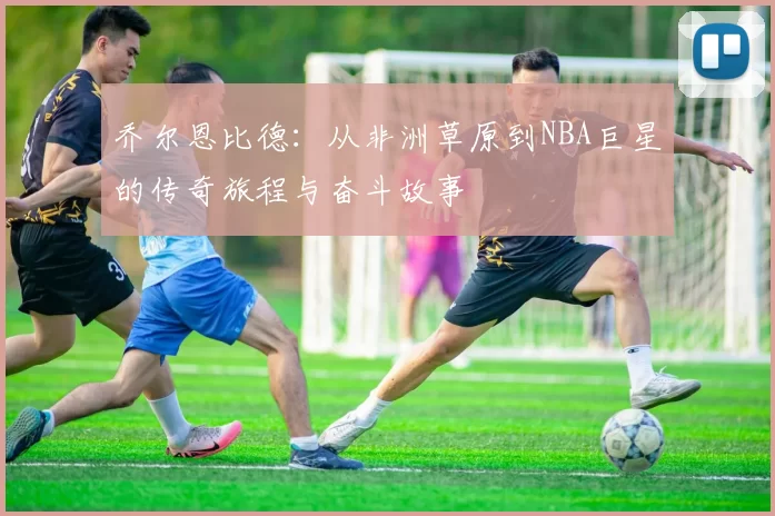 乔尔恩比德：从非洲草原到NBA巨星的传奇旅程与奋斗故事