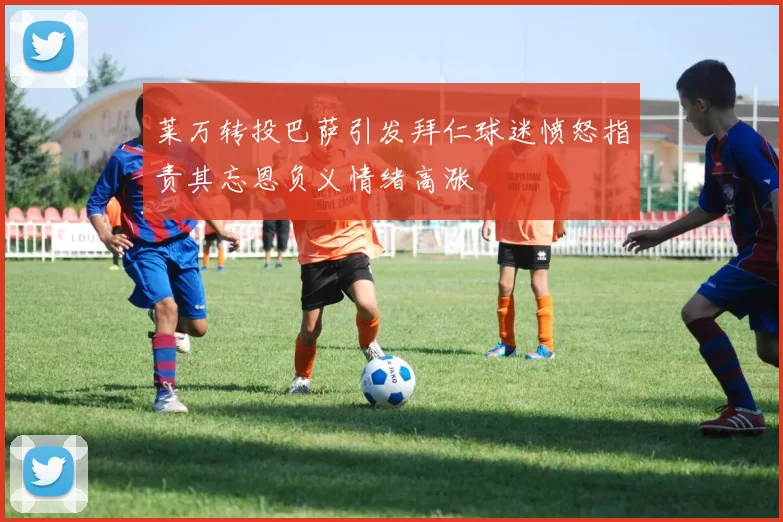 莱万转投巴萨引发拜仁球迷愤怒指责其忘恩负义情绪高涨