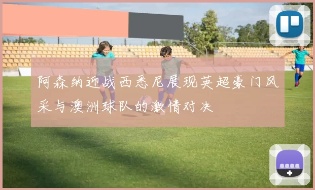 阿森纳迎战西悉尼展现英超豪门风采与澳洲球队的激情对决