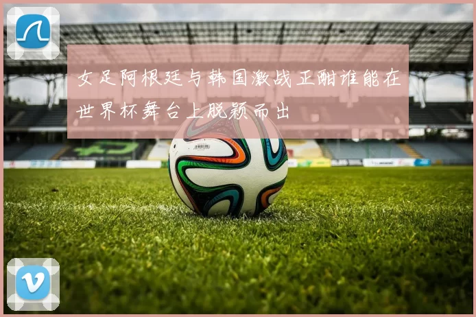 女足阿根廷与韩国激战正酣谁能在世界杯舞台上脱颖而出