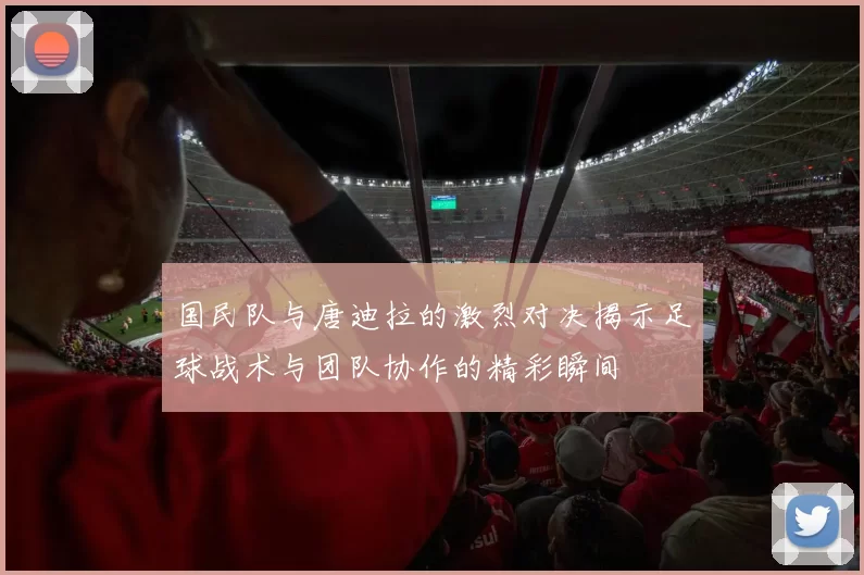 国民队与唐迪拉的激烈对决揭示足球战术与团队协作的精彩瞬间