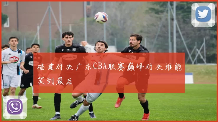 福建对决广东CBA联赛巅峰对决谁能笑到最后