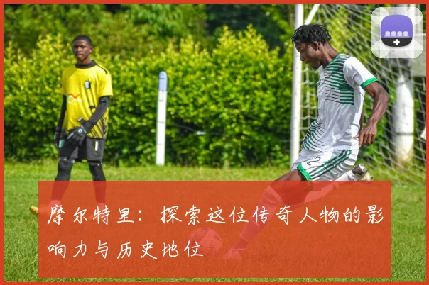 摩尔特里：探索这位传奇人物的影响力与历史地位
