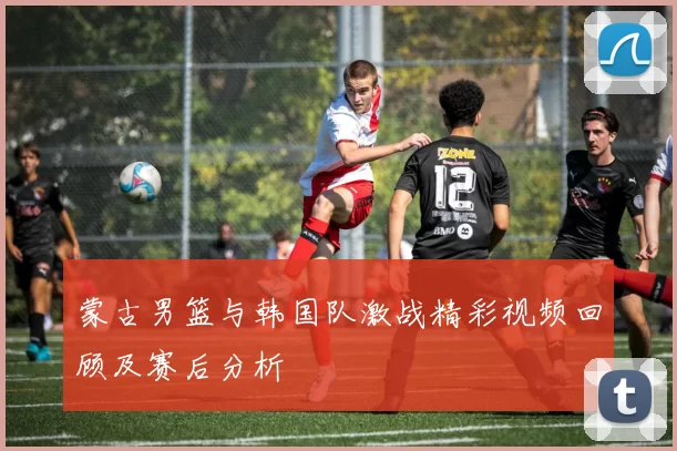 蒙古男篮与韩国队激战精彩视频回顾及赛后分析