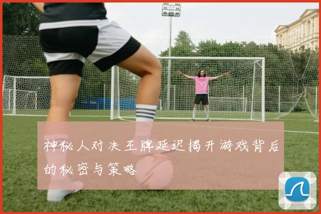 神秘人对决王牌延迟揭开游戏背后的秘密与策略