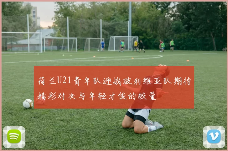 荷兰U21青年队迎战玻利维亚队期待精彩对决与年轻才俊的较量